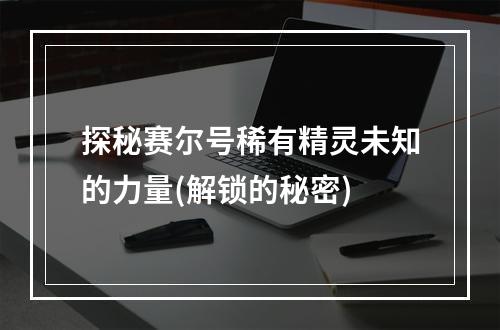 探秘赛尔号稀有精灵未知的力量(解锁的秘密)