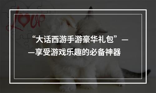 “大话西游手游豪华礼包”——享受游戏乐趣的必备神器