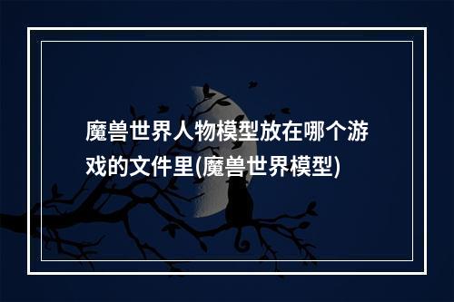 魔兽世界人物模型放在哪个游戏的文件里(魔兽世界模型)