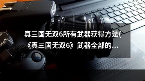 真三国无双6所有武器获得方法(《真三国无双6》武器全部的获得方法攻略)