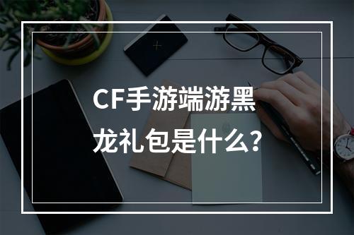 CF手游端游黑龙礼包是什么？