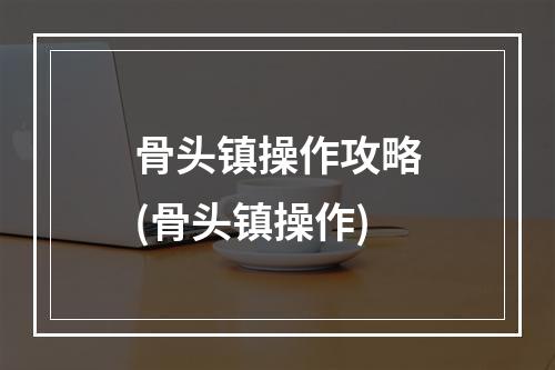 骨头镇操作攻略(骨头镇操作)