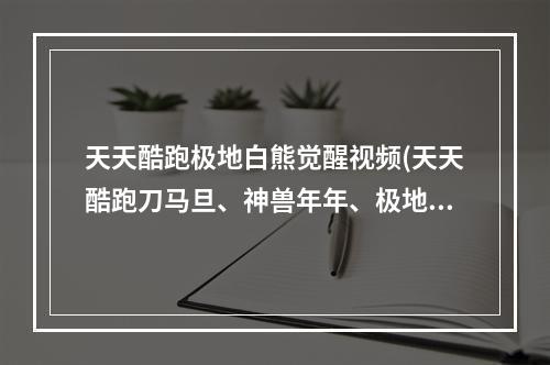 天天酷跑极地白熊觉醒视频(天天酷跑刀马旦、神兽年年、极地白熊哪个好新坐骑)