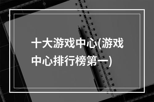 十大游戏中心(游戏中心排行榜第一)