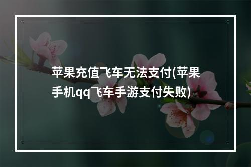 苹果充值飞车无法支付(苹果手机qq飞车手游支付失败)