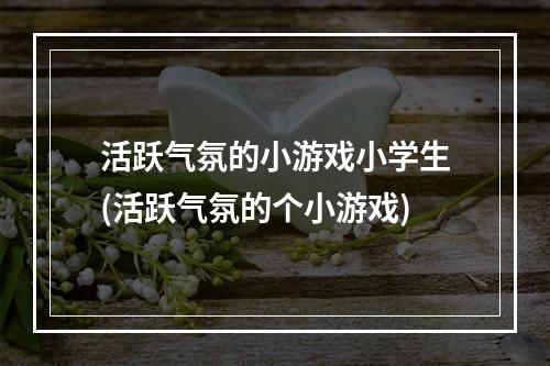 活跃气氛的小游戏小学生(活跃气氛的个小游戏)