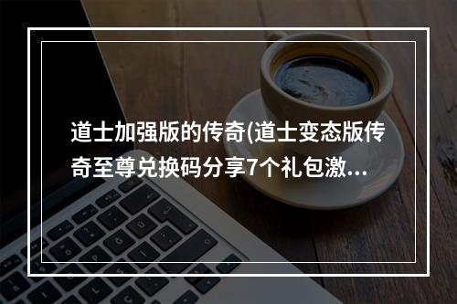 道士加强版的传奇(道士变态版传奇至尊兑换码分享7个礼包激活码一览)