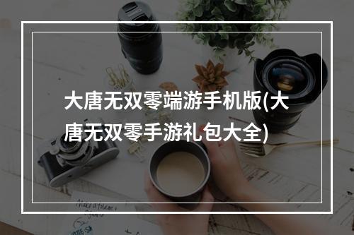 大唐无双零端游手机版(大唐无双零手游礼包大全)