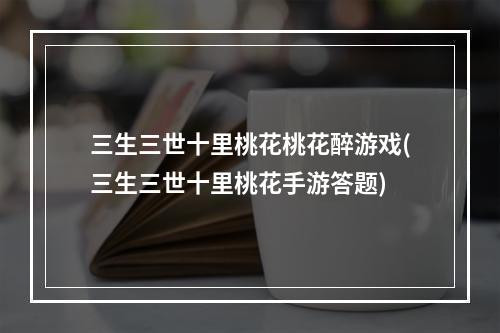 三生三世十里桃花桃花醉游戏(三生三世十里桃花手游答题)