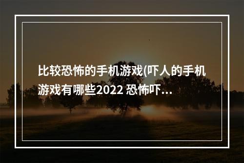 比较恐怖的手机游戏(吓人的手机游戏有哪些2022 恐怖吓人的手游推荐  )