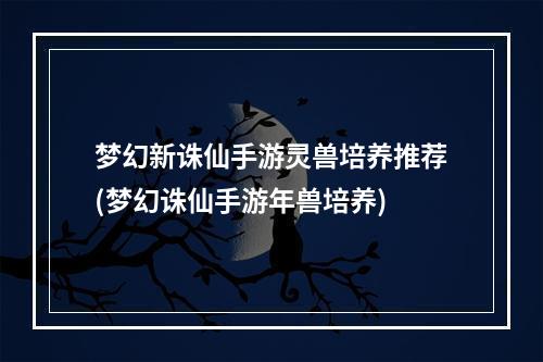 梦幻新诛仙手游灵兽培养推荐(梦幻诛仙手游年兽培养)