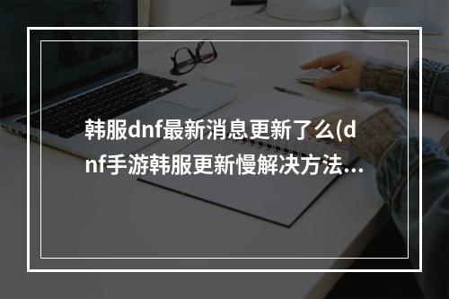 韩服dnf最新消息更新了么(dnf手游韩服更新慢解决方法 DNF手游 )