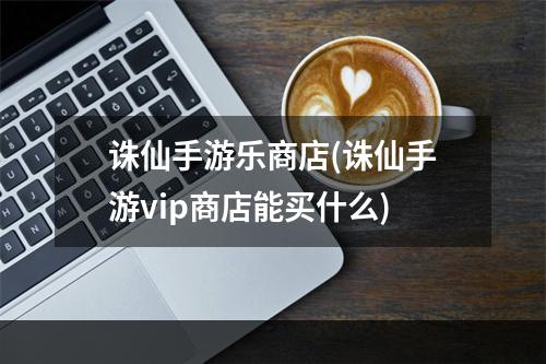 诛仙手游乐商店(诛仙手游vip商店能买什么)