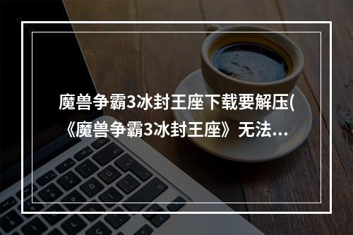 魔兽争霸3冰封王座下载要解压(《魔兽争霸3冰封王座》无法安装解决方法)