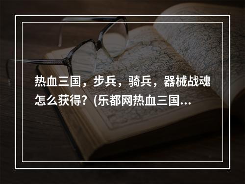 热血三国，步兵，骑兵，器械战魂怎么获得？(乐都网热血三国)