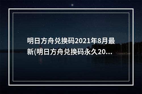 明日方舟兑换码2021年8月最新(明日方舟兑换码永久2022七月最新cdk兑换码大全)