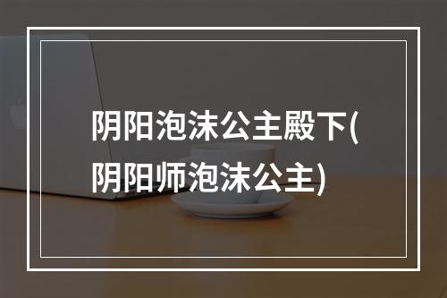 阴阳泡沫公主殿下(阴阳师泡沫公主)