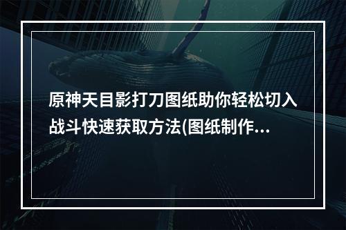 原神天目影打刀图纸助你轻松切入战斗快速获取方法(图纸制作技巧)