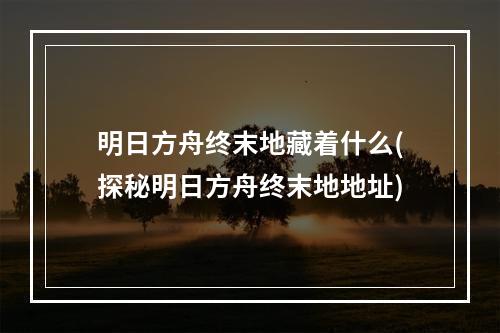 明日方舟终末地藏着什么(探秘明日方舟终末地地址)