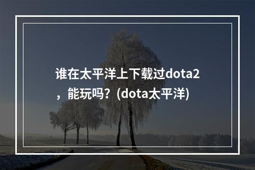 谁在太平洋上下载过dota2，能玩吗？(dota太平洋)