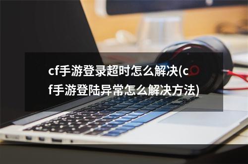 cf手游登录超时怎么解决(cf手游登陆异常怎么解决方法)