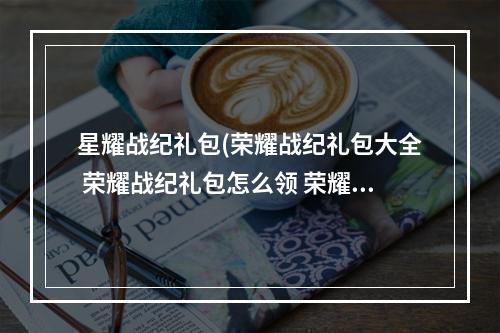 星耀战纪礼包(荣耀战纪礼包大全 荣耀战纪礼包怎么领 荣耀战纪礼包)