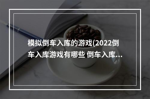 模拟倒车入库的游戏(2022倒车入库游戏有哪些 倒车入库模拟游戏推荐 )