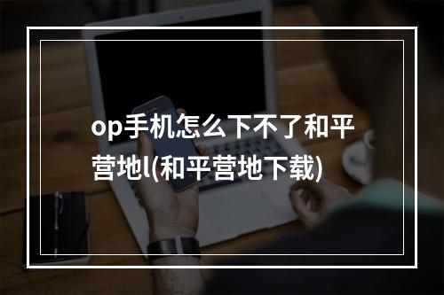 op手机怎么下不了和平营地l(和平营地下载)