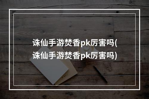 诛仙手游焚香pk厉害吗(诛仙手游焚香pk厉害吗)