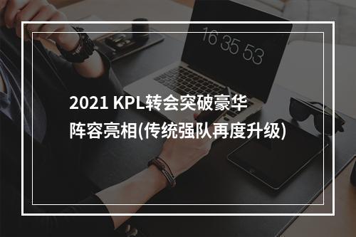 2021 KPL转会突破豪华阵容亮相(传统强队再度升级)