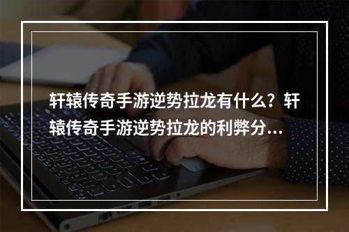 轩辕传奇手游逆势拉龙有什么？轩辕传奇手游逆势拉龙的利弊分析