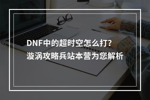 DNF中的超时空怎么打？漩涡攻略兵站本营为您解析