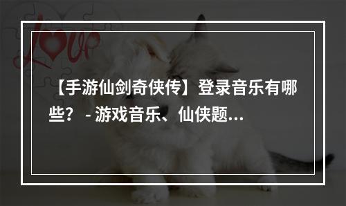 【手游仙剑奇侠传】登录音乐有哪些？ - 游戏音乐、仙侠题材、手游