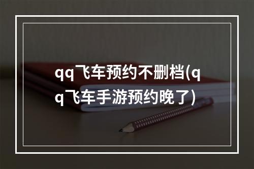 qq飞车预约不删档(qq飞车手游预约晚了)