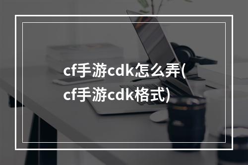 cf手游cdk怎么弄(cf手游cdk格式)