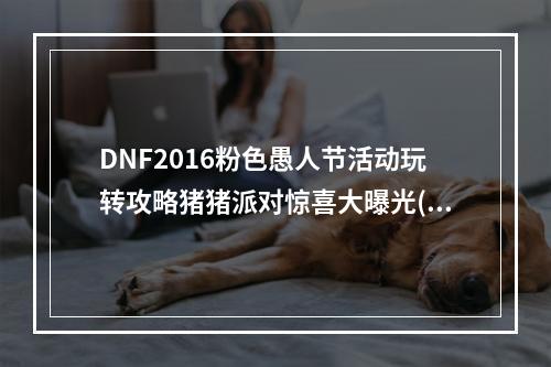 DNF2016粉色愚人节活动玩转攻略猪猪派对惊喜大曝光(玩偶收集技巧)(DNF粉色愚人节活动全解密新玩法揭秘，战利品大放送(粉饰套装获取攻略))