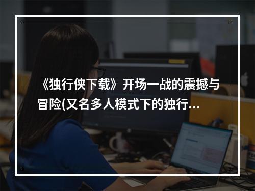 《独行侠下载》开场一战的震撼与冒险(又名多人模式下的独行侠之旅)