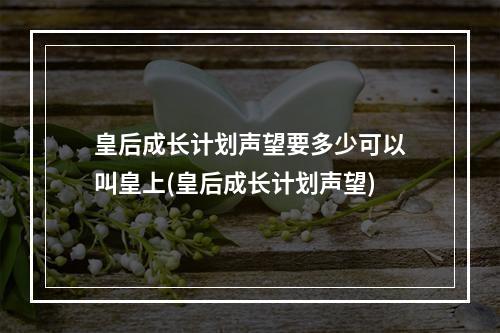 皇后成长计划声望要多少可以叫皇上(皇后成长计划声望)