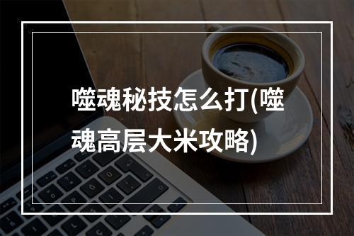 噬魂秘技怎么打(噬魂高层大米攻略)