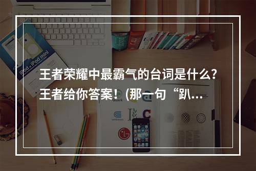 王者荣耀中最霸气的台词是什么？王者给你答案！(那一句“趴在朕的脚下的蝼蚁”是谁说的？来看王者荣耀知道的答案！)