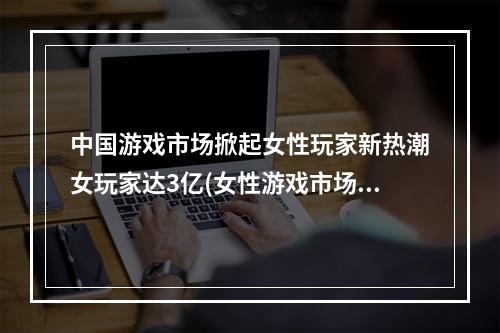 中国游戏市场掀起女性玩家新热潮女玩家达3亿(女性游戏市场崛起，游戏圈迎来女性化时代)