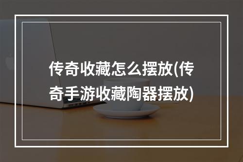 传奇收藏怎么摆放(传奇手游收藏陶器摆放)