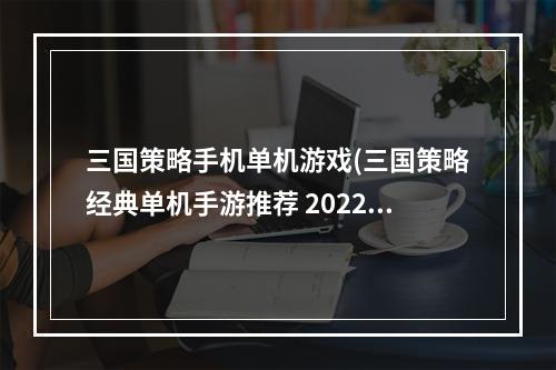 三国策略手机单机游戏(三国策略经典单机手游推荐 2022安卓所有三国策略单机)