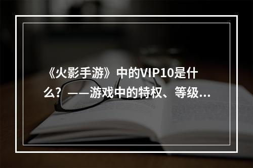 《火影手游》中的VIP10是什么？——游戏中的特权、等级、福利