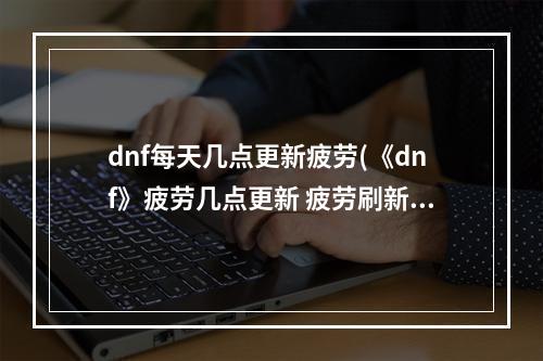 dnf每天几点更新疲劳(《dnf》疲劳几点更新 疲劳刷新时间一览 )