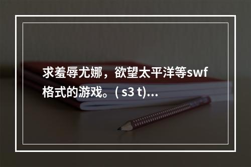 求羞辱尤娜，欲望太平洋等swf格式的游戏。( s3 t)(羞辱尤娜游戏)