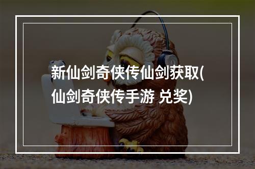 新仙剑奇侠传仙剑获取(仙剑奇侠传手游 兑奖)