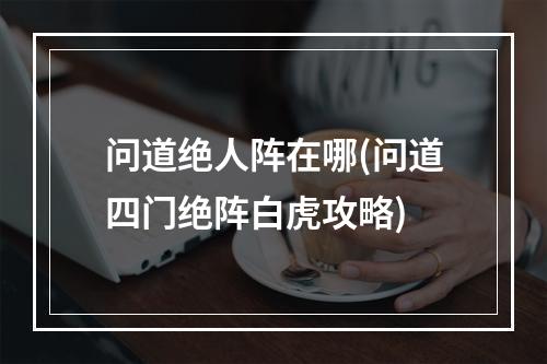 问道绝人阵在哪(问道四门绝阵白虎攻略)