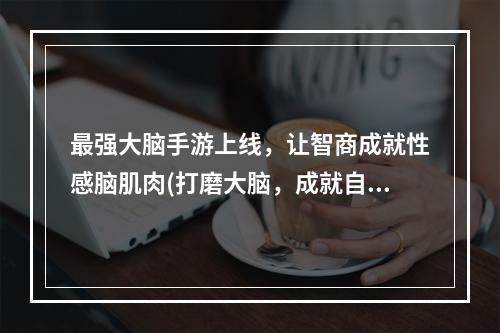 最强大脑手游上线，让智商成就性感脑肌肉(打磨大脑，成就自我)