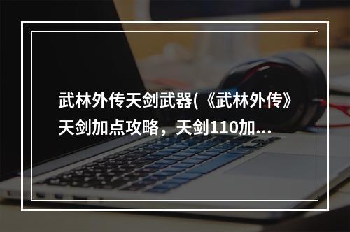 武林外传天剑武器(《武林外传》天剑加点攻略，天剑110加点 天剑普工技能)